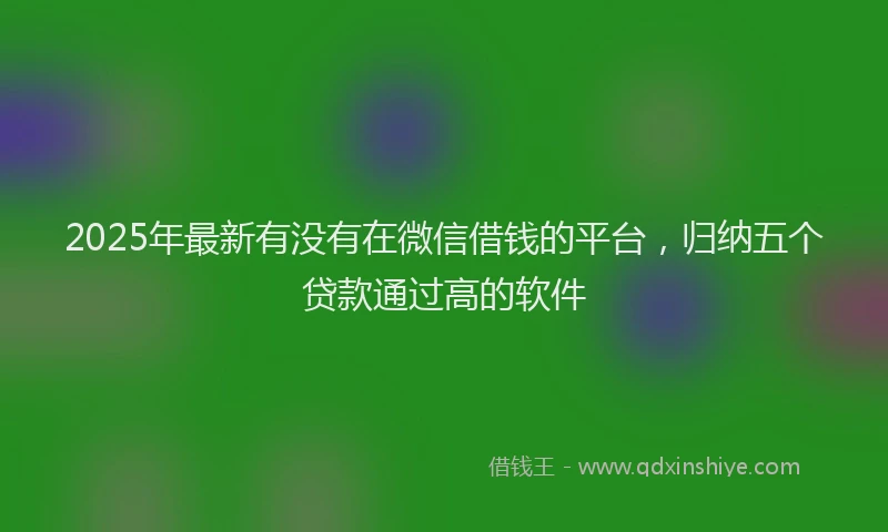2025年最新有没有在微信借钱的平台，归纳五个贷款通过高的软件