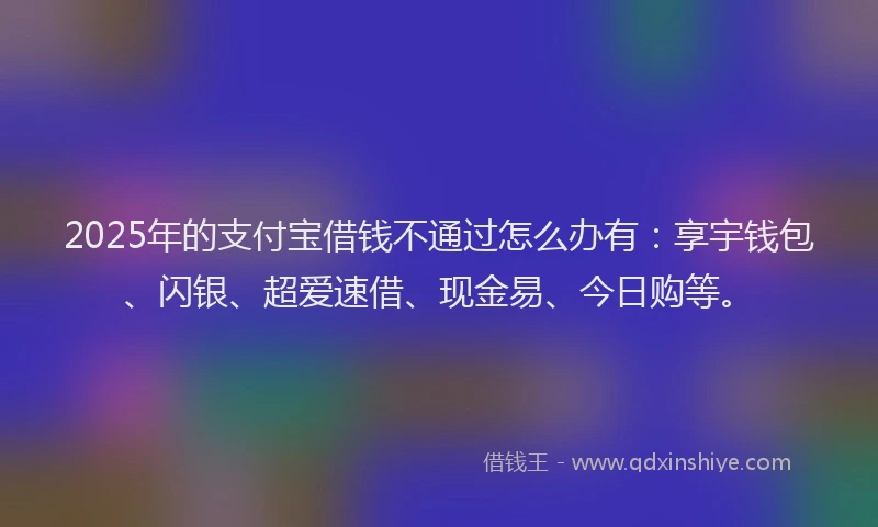 2025年的支付宝借钱不通过怎么办有：享宇钱包、闪银、超爱速借、现金易、今日购等。