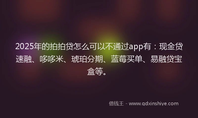 2025年的拍拍贷怎么可以不通过app有：现金贷速融、哆哆米、琥珀分期、蓝莓买单、易融贷宝盒等。