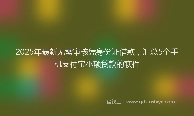 2025年最新无需审核凭身份证借款，汇总5个手机支付宝小额贷款的软件