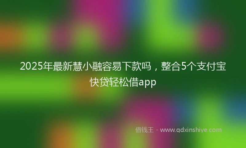 2025年最新慧小融容易下款吗，整合5个支付宝快贷轻松借app
