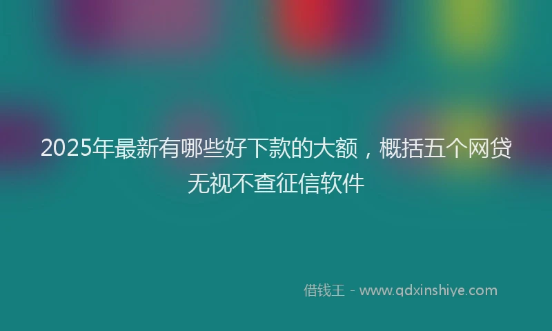 2025年最新有哪些好下款的大额，概括五个网贷无视不查征信软件