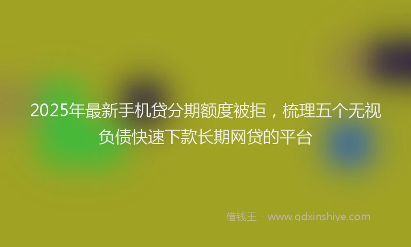 2025年最新手机贷分期额度被拒，梳理五个无视负债快速下款长期网贷的平台