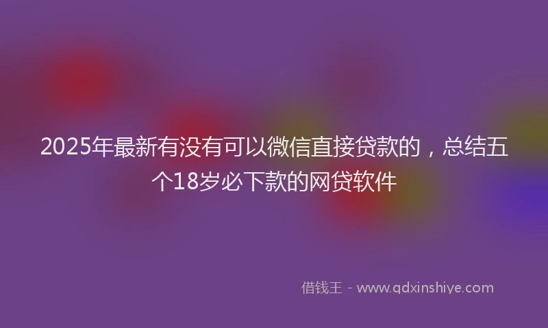 2025年最新有没有可以微信直接贷款的，总结五个18岁必下款的网贷软件