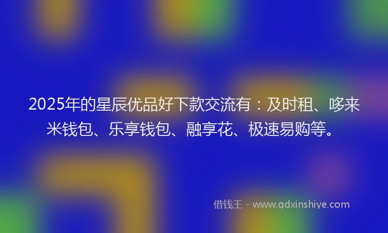 2025年的星辰优品好下款交流有：及时租、哆来米钱包、乐享钱包、融享花、极速易购等。