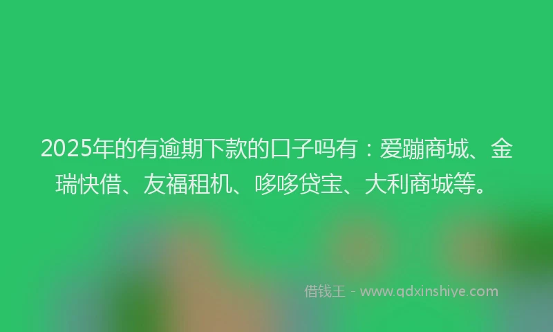 2025年的有逾期下款的口子吗有：爱蹦商城、金瑞快借、友福租机、哆哆贷宝、大利商城等。