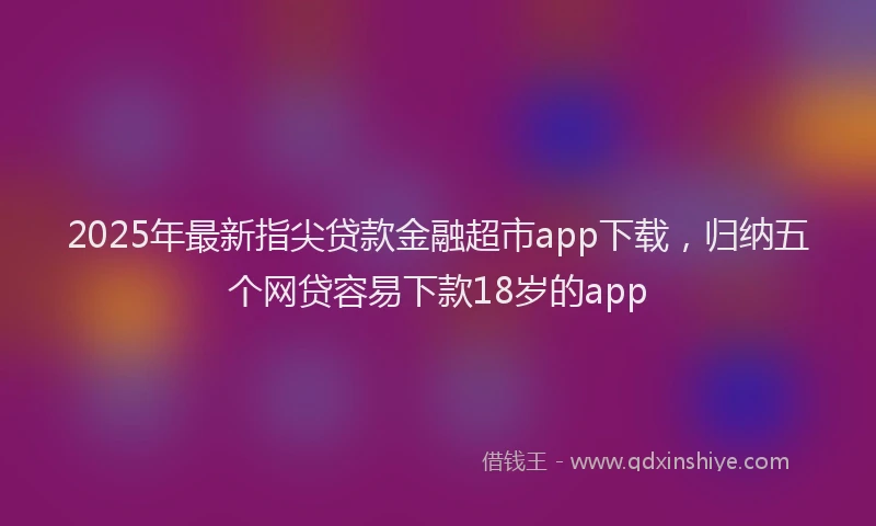 2025年最新指尖贷款金融超市app下载，归纳五个网贷容易下款18岁的app