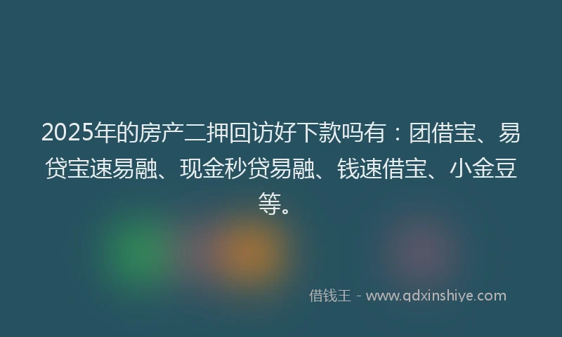 2025年的房产二押回访好下款吗有：团借宝、易贷宝速易融、现金秒贷易融、钱速借宝、小金豆等。