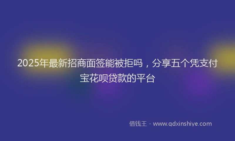 2025年最新招商面签能被拒吗，分享五个凭支付宝花呗贷款的平台