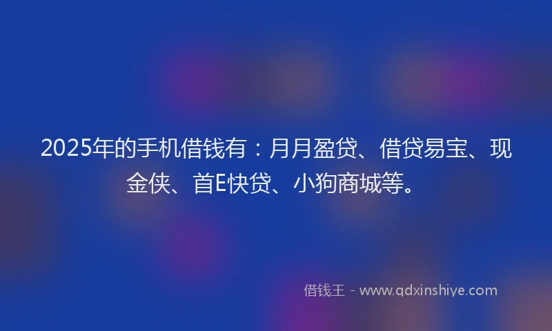 2025年的手机借钱有：月月盈贷、借贷易宝、现金侠、首E快贷、小狗商城等。