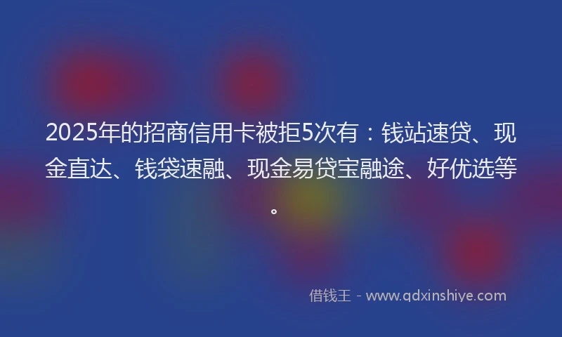 2025年的招商信用卡被拒5次有：钱站速贷、现金直达、钱袋速融、现金易贷宝融途、好优选等。
