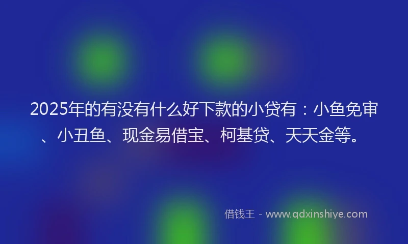 2025年的有没有什么好下款的小贷有：小鱼免审、小丑鱼、现金易借宝、柯基贷、天天金等。