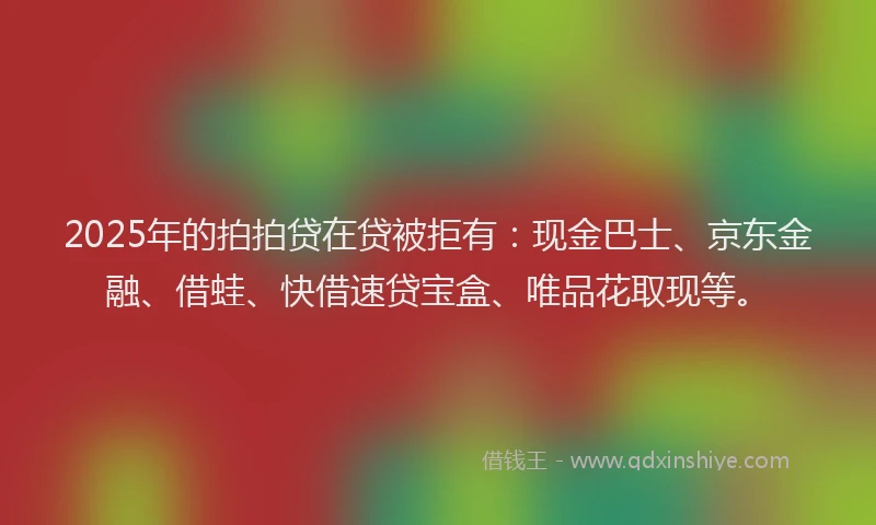2025年的拍拍贷在贷被拒有：现金巴士、京东金融、借蛙、快借速贷宝盒、唯品花取现等。
