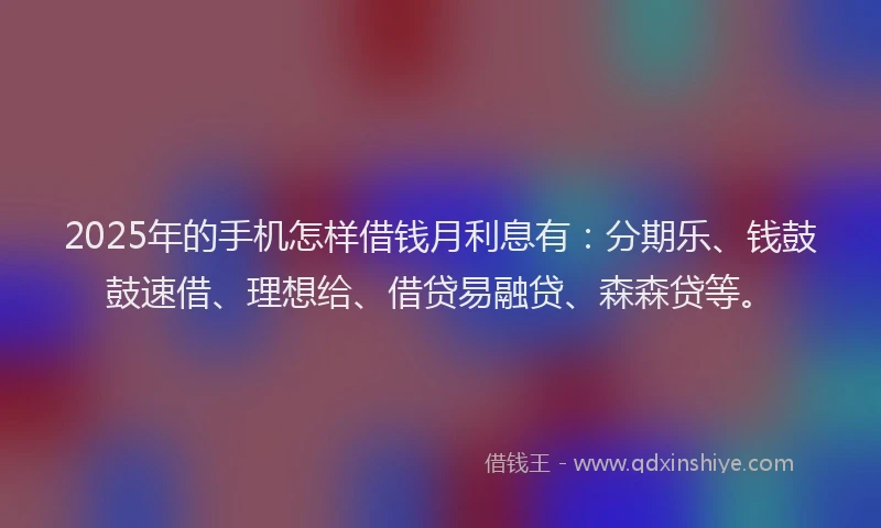 2025年的手机怎样借钱月利息有：分期乐、钱鼓鼓速借、理想给、借贷易融贷、森森贷等。