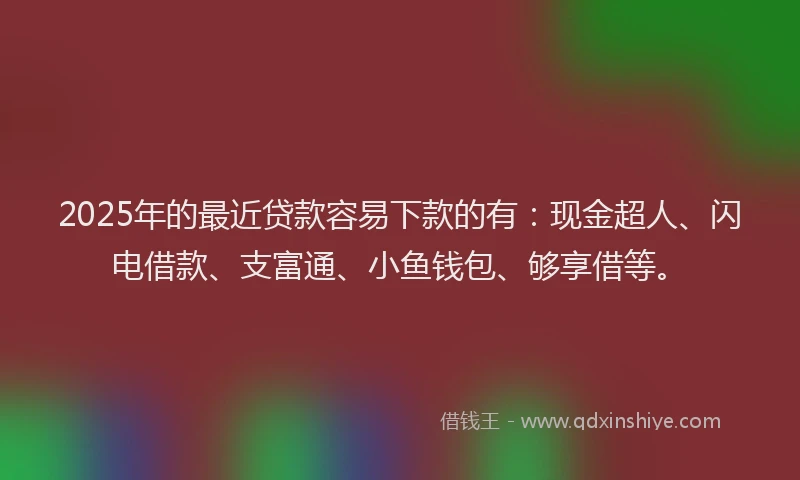 2025年的最近贷款容易下款的有：现金超人、闪电借款、支富通、小鱼钱包、够享借等。