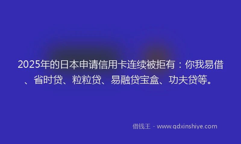 2025年的日本申请信用卡连续被拒有：你我易借、省时贷、粒粒贷、易融贷宝盒、功夫贷等。