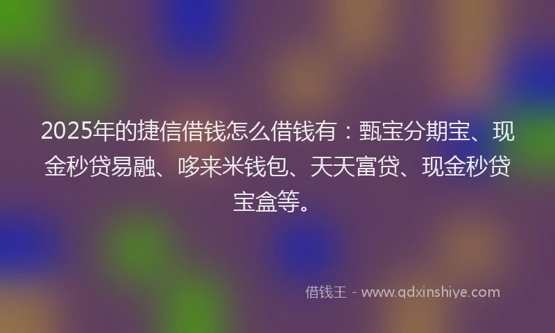 2025年的捷信借钱怎么借钱有：甄宝分期宝、现金秒贷易融、哆来米钱包、天天富贷、现金秒贷宝盒等。