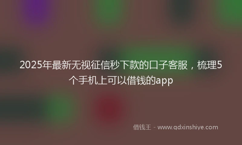 2025年最新无视征信秒下款的口子客服，梳理5个手机上可以借钱的app