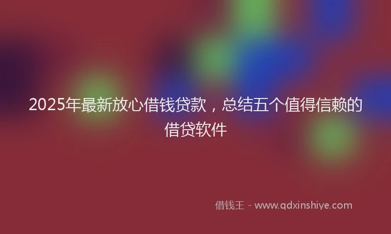 2025年最新放心借钱贷款，总结五个值得信赖的借贷软件