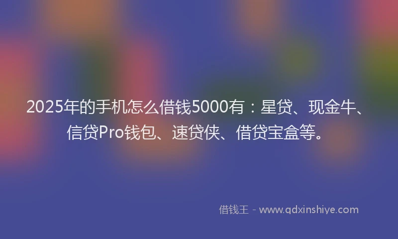 2025年的手机怎么借钱5000有：星贷、现金牛、信贷Pro钱包、速贷侠、借贷宝盒等。