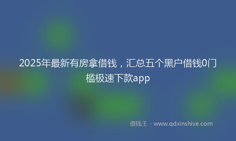 2025年最新有房拿借钱，汇总五个黑户借钱0门槛极速下款app