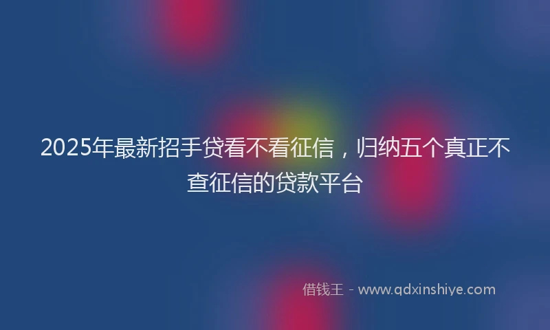 2025年最新招手贷看不看征信，归纳五个真正不查征信的贷款平台