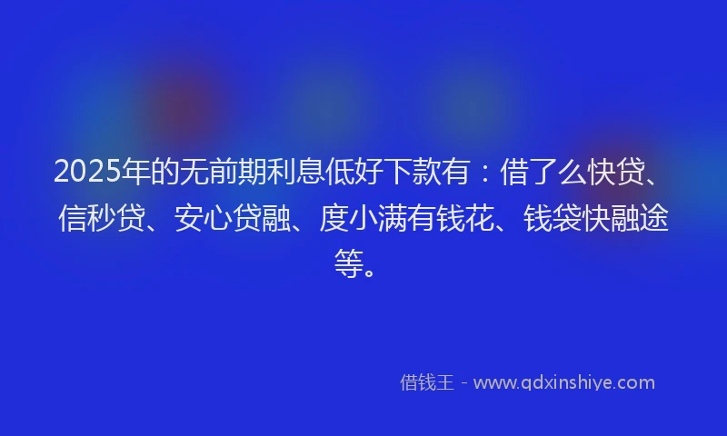 2025年的无前期利息低好下款有：借了么快贷、信秒贷、安心贷融、度小满有钱花、钱袋快融途等。