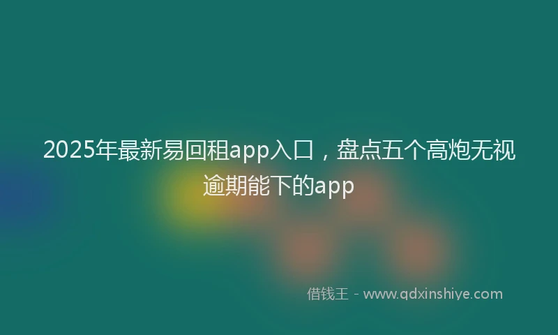 2025年最新易回租app入口，盘点五个高炮无视逾期能下的app