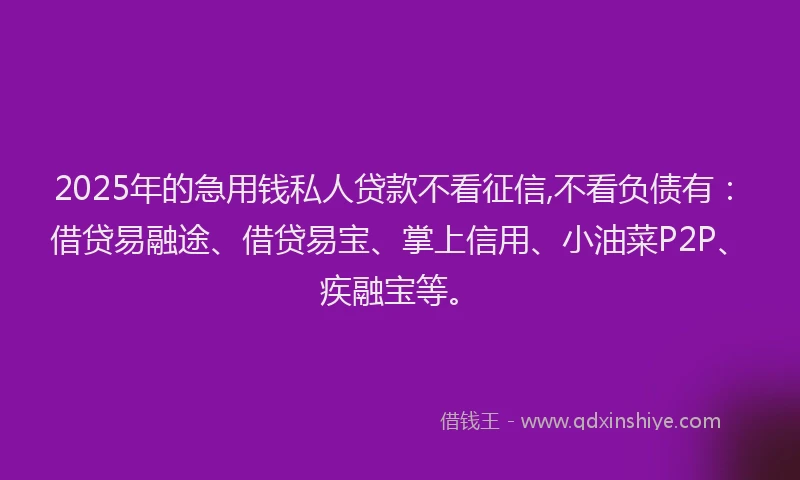 2025年的急用钱私人贷款不看征信,不看负债有：借贷易融途、借贷易宝、掌上信用、小油菜P2P、疾融宝等。