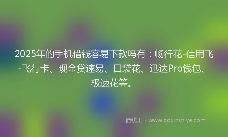 2025年的手机借钱容易下款吗有：畅行花-信用飞-飞行卡、现金贷速易、口袋花、迅达Pro钱包、极速花等。