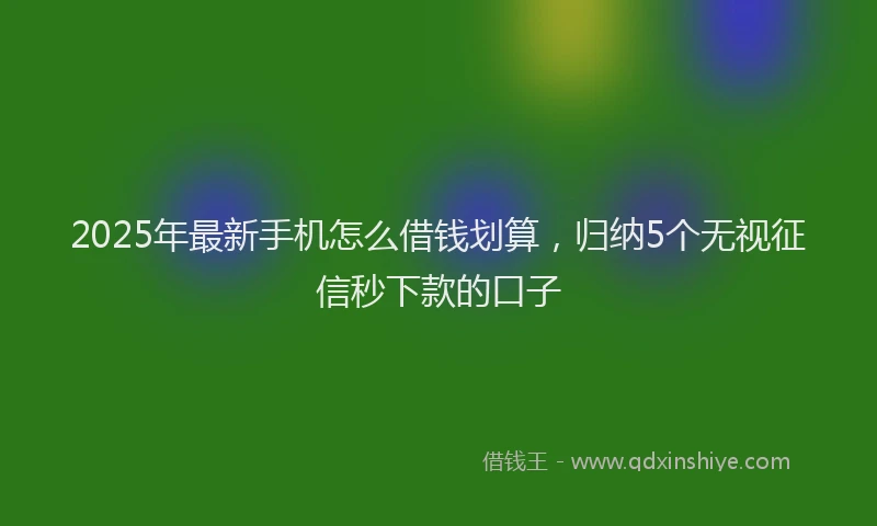 2025年最新手机怎么借钱划算，归纳5个无视征信秒下款的口子