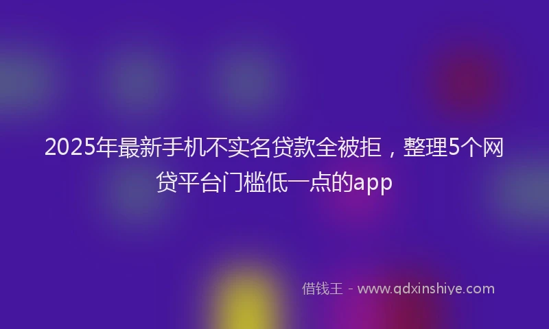 2025年最新手机不实名贷款全被拒，整理5个网贷平台门槛低一点的app