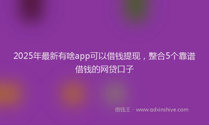 2025年最新有啥app可以借钱提现，整合5个靠谱借钱的网贷口子