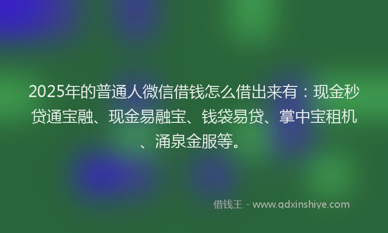 2025年的普通人微信借钱怎么借出来有：现金秒贷通宝融、现金易融宝、钱袋易贷、掌中宝租机、涌泉金服等。