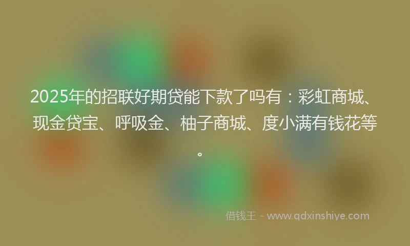 2025年的招联好期贷能下款了吗有：彩虹商城、现金贷宝、呼吸金、柚子商城、度小满有钱花等。
