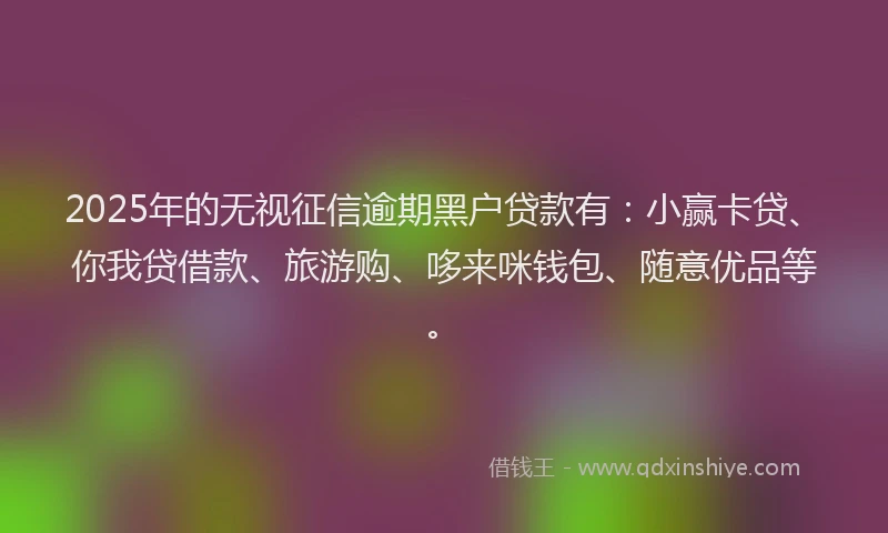 2025年的无视征信逾期黑户贷款有：小赢卡贷、你我贷借款、旅游购、哆来咪钱包、随意优品等。