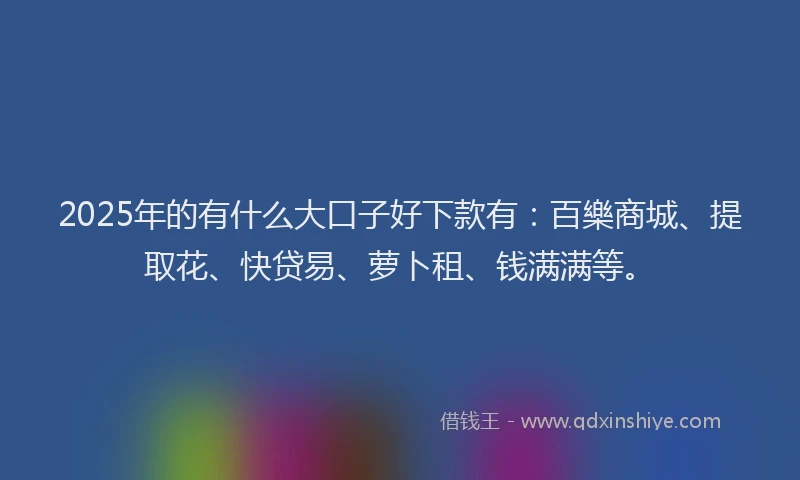 2025年的有什么大口子好下款有：百樂商城、提取花、快贷易、萝卜租、钱满满等。