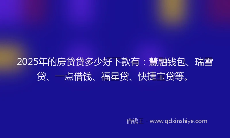 2025年的房贷贷多少好下款有：慧融钱包、瑞雪贷、一点借钱、福星贷、快捷宝贷等。