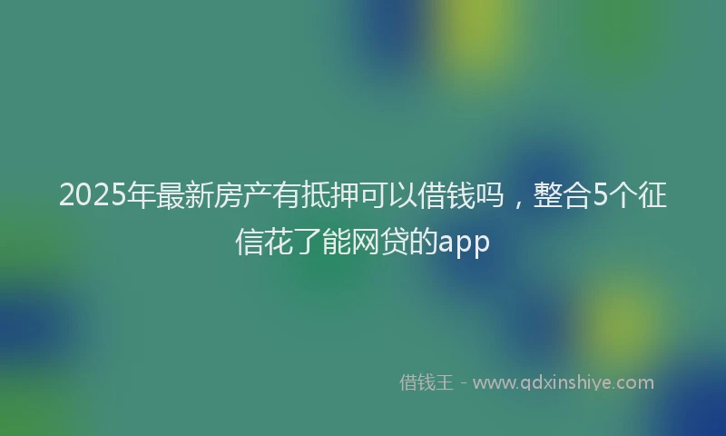 2025年最新房产有抵押可以借钱吗，整合5个征信花了能网贷的app
