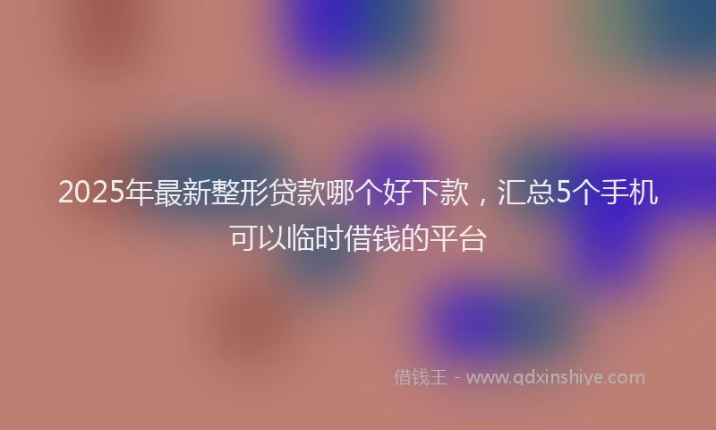 2025年最新整形贷款哪个好下款，汇总5个手机可以临时借钱的平台