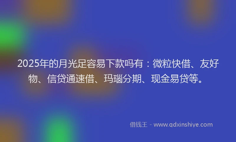 2025年的月光足容易下款吗有：微粒快借、友好物、信贷通速借、玛瑙分期、现金易贷等。