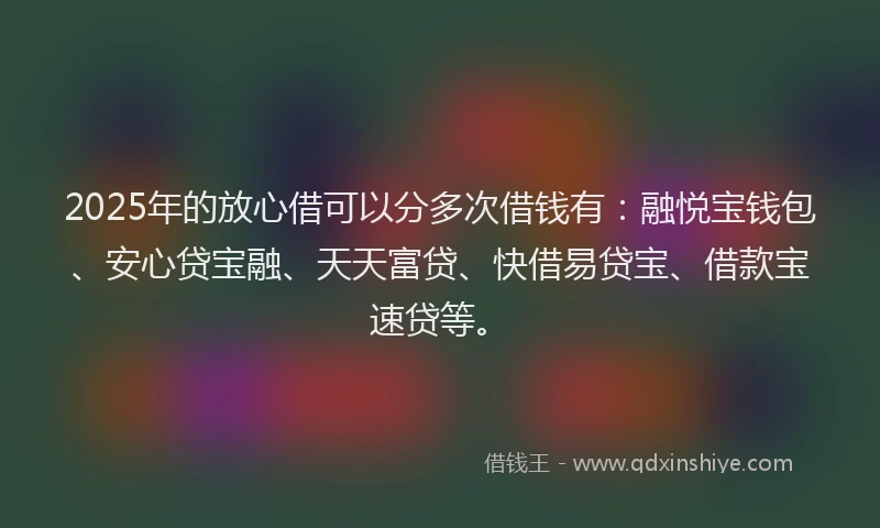 2025年的放心借可以分多次借钱有：融悦宝钱包、安心贷宝融、天天富贷、快借易贷宝、借款宝速贷等。