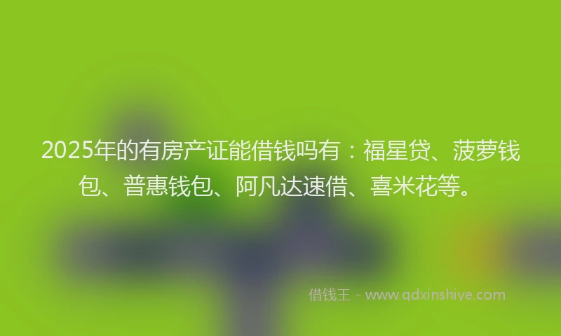 2025年的有房产证能借钱吗有：福星贷、菠萝钱包、普惠钱包、阿凡达速借、喜米花等。