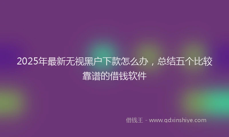 2025年最新无视黑户下款怎么办，总结五个比较靠谱的借钱软件