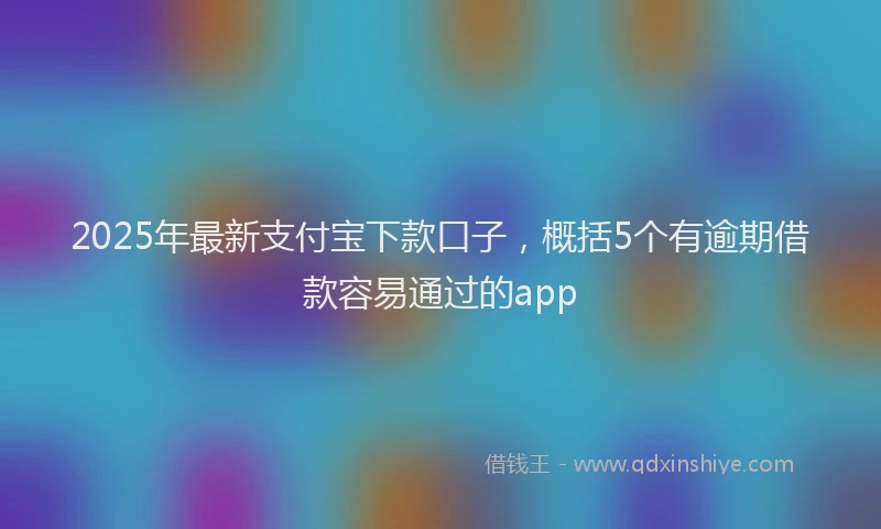 2025年最新支付宝下款口子，概括5个有逾期借款容易通过的app