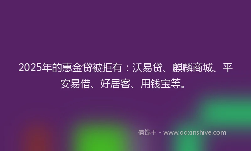 2025年的惠金贷被拒有：沃易贷、麒麟商城、平安易借、好居客、用钱宝等。