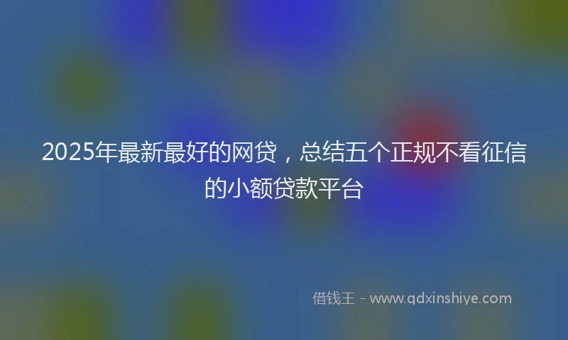 2025年最新最好的网贷，总结五个正规不看征信的小额贷款平台