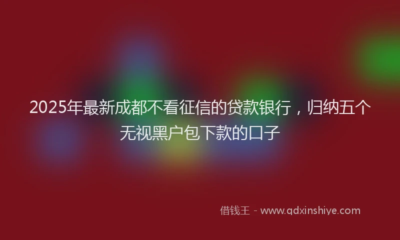 2025年最新成都不看征信的贷款银行，归纳五个无视黑户包下款的口子