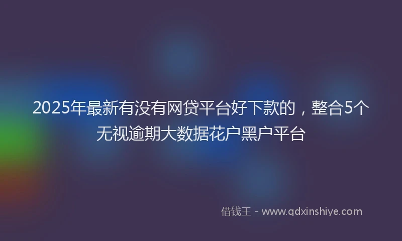 2025年最新有没有网贷平台好下款的，整合5个无视逾期大数据花户黑户平台