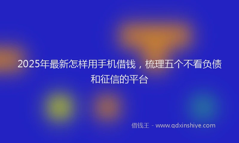 2025年最新怎样用手机借钱，梳理五个不看负债和征信的平台